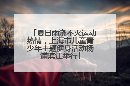 夏日雨浇不灭运动热情，上海市儿童青少年主题健身活动杨浦滨江举行