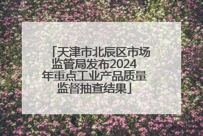 天津市北辰区市场监管局发布2024年重点工业产品质量监督抽查结果