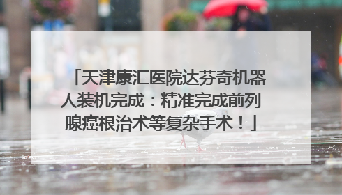 天津康汇医院达芬奇机器人装机完成：精准完成前列腺癌根治术等复杂手术！