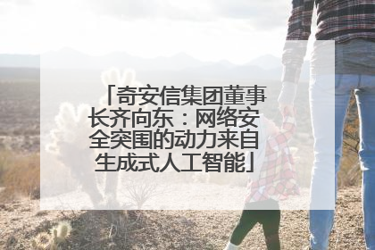 奇安信集团董事长齐向东：网络安全突围的动力来自生成式人工智能