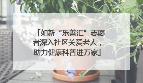 如新“乐善汇”志愿者深入社区关爱老人，助力健康科普进万家