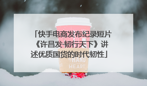快手电商发布纪录短片《许昌发·韧行天下》讲述优质国货的时代韧性
