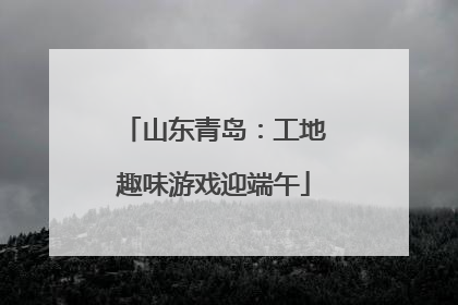山东青岛：工地趣味游戏迎端午