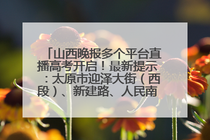 山西晚报多个平台直播高考开启！最新提示：太原市迎泽大街（西段）、新建路、人民南路高考期间增开路口