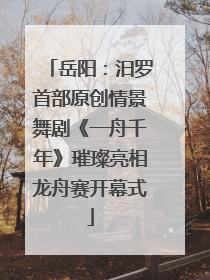 岳阳：汨罗首部原创情景舞剧《一舟千年》璀璨亮相龙舟赛开幕式