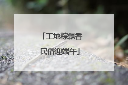 工地粽飘香 民俗迎端午