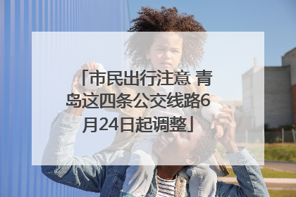市民出行注意 青岛这四条公交线路6月24日起调整