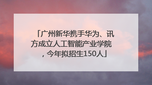 广州新华携手华为、讯方成立人工智能产业学院，今年拟招生150人