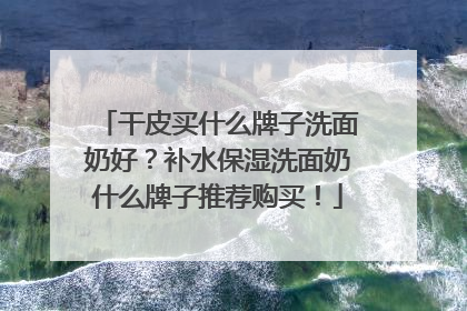 干皮买什么牌子洗面奶好？补水保湿洗面奶什么牌子推荐购买！