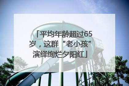 平均年龄超过65岁，这群“老小孩”演绎绚烂夕阳红