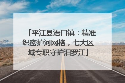 平江县浯口镇：精准织密护河网格，七大区域专职守护汨罗江