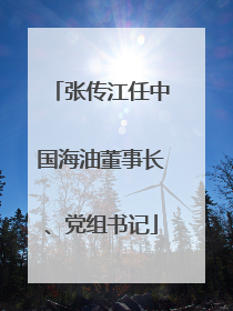 张传江任中国海油董事长、党组书记