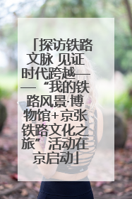 探访铁路文脉 见证时代跨越——“我的铁路风景·博物馆+京张铁路文化之旅”活动在京启动