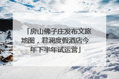 房山佛子庄发布文旅地图，君澜度假酒店今年下半年试运营