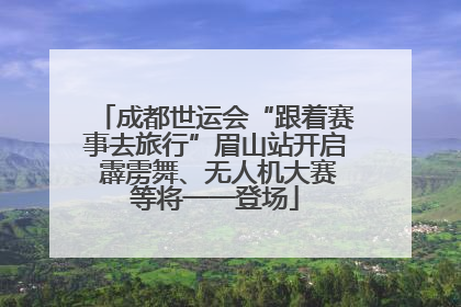 成都世运会“跟着赛事去旅行”眉山站开启 霹雳舞、无人机大赛等将一一登场