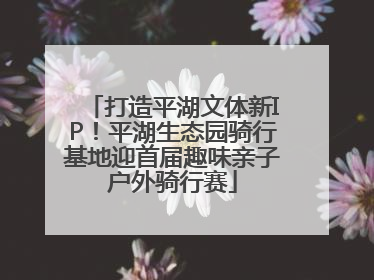 打造平湖文体新IP！平湖生态园骑行基地迎首届趣味亲子户外骑行赛