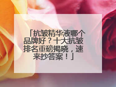 抗皱精华液哪个品牌好？十大抗皱排名重磅揭晓，速来抄答案！