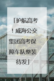 护航高考！威海公交集团高考保障车队整装待发