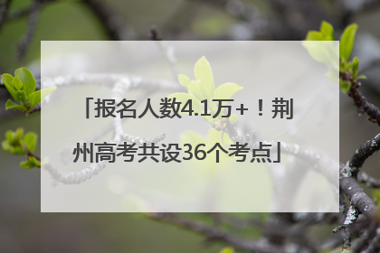 报名人数4.1万+！荆州高考共设36个考点