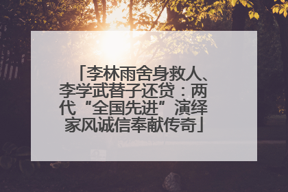 李林雨舍身救人、李学武替子还贷：两代“全国先进”演绎家风诚信奉献传奇