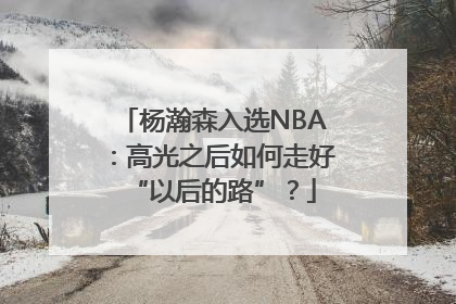 杨瀚森入选NBA：高光之后如何走好“以后的路”？