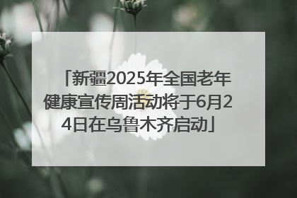 新疆2025年全国老年健康宣传周活动将于6月24日在乌鲁木齐启动