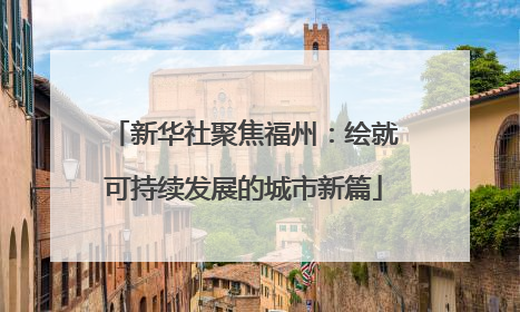 新华社聚焦福州：绘就可持续发展的城市新篇