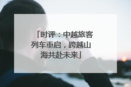 时评：中越旅客列车重启，跨越山海共赴未来