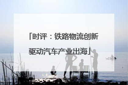 时评：铁路物流创新驱动汽车产业出海