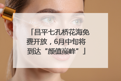 昌平七孔桥花海免费开放，6月中旬将到达“颜值巅峰”