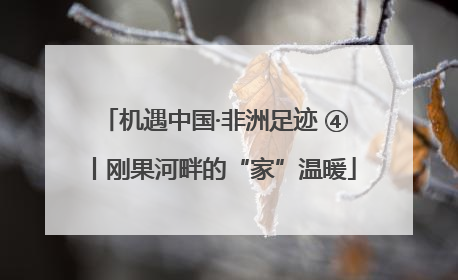 机遇中国·非洲足迹 ④丨刚果河畔的“家”温暖