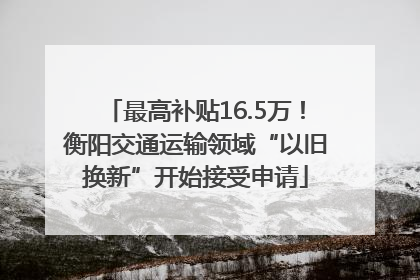 最高补贴16.5万！衡阳交通运输领域“以旧换新”开始接受申请