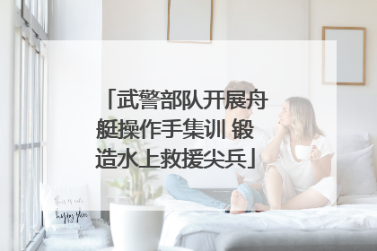 武警部队开展舟艇操作手集训 锻造水上救援尖兵