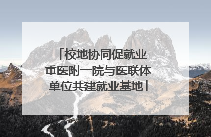校地协同促就业 重医附一院与医联体单位共建就业基地