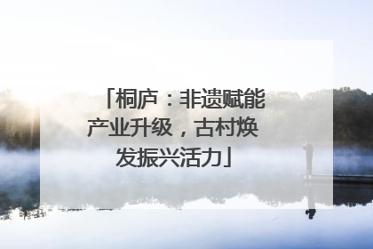 桐庐：非遗赋能产业升级，古村焕发振兴活力