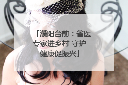 濮阳台前：省医专家进乡村 守护健康促振兴