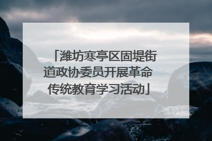 潍坊寒亭区固堤街道政协委员开展革命传统教育学习活动