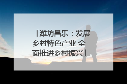 潍坊昌乐：发展乡村特色产业 全面推进乡村振兴