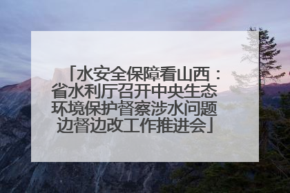 水安全保障看山西：省水利厅召开中央生态环境保护督察涉水问题边督边改工作推进会