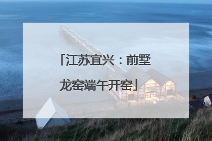 江苏宜兴：前墅龙窑端午开窑