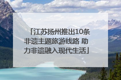 江苏扬州推出10条非遗主题旅游线路 助力非遗融入现代生活