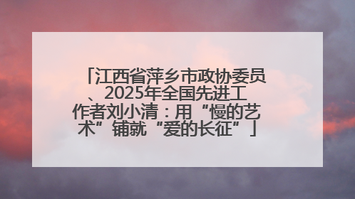江西省萍乡市政协委员、2025年全国先进工作者刘小清：用“慢的艺术”铺就“爱的长征”