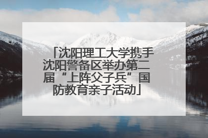 沈阳理工大学携手沈阳警备区举办第二届“上阵父子兵”国防教育亲子活动