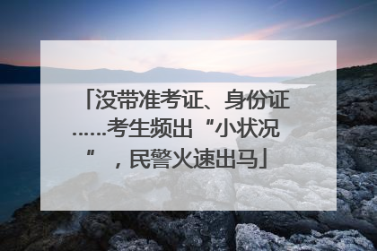 没带准考证、身份证……考生频出“小状况”，民警火速出马