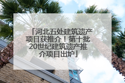 河北五处建筑遗产项目获推介！第十批20世纪建筑遗产推介项目出炉
