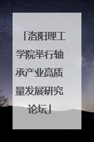 洛阳理工学院举行轴承产业高质量发展研究论坛