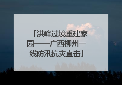 洪峰过境重建家园——广西柳州一线防汛抗灾直击