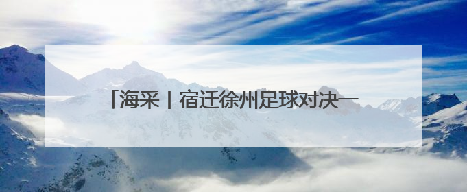 海采丨宿迁徐州足球对决一触即发，来看他们怎么说
