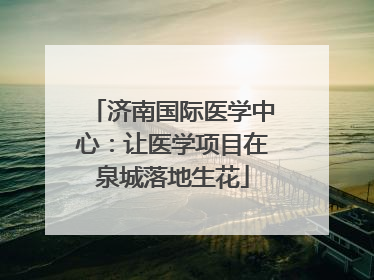 济南国际医学中心：让医学项目在泉城落地生花