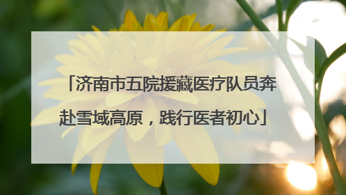济南市五院援藏医疗队员奔赴雪域高原，践行医者初心